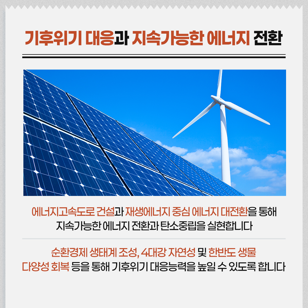 기후위기 대응과 지속가능한 에너지 전환 / 에너지고속도로 건설과 재생에너지 중심 에너지 대전환을 통해 지속가능한 에너지 전환과 탄소중립을 실현합니다 / 순환경제 생태계 조성, 4대강 자연성 및 한반도 생물다양성 회복 등을 통해 기후위기 대응능력을 높일 수 있도록 합니다