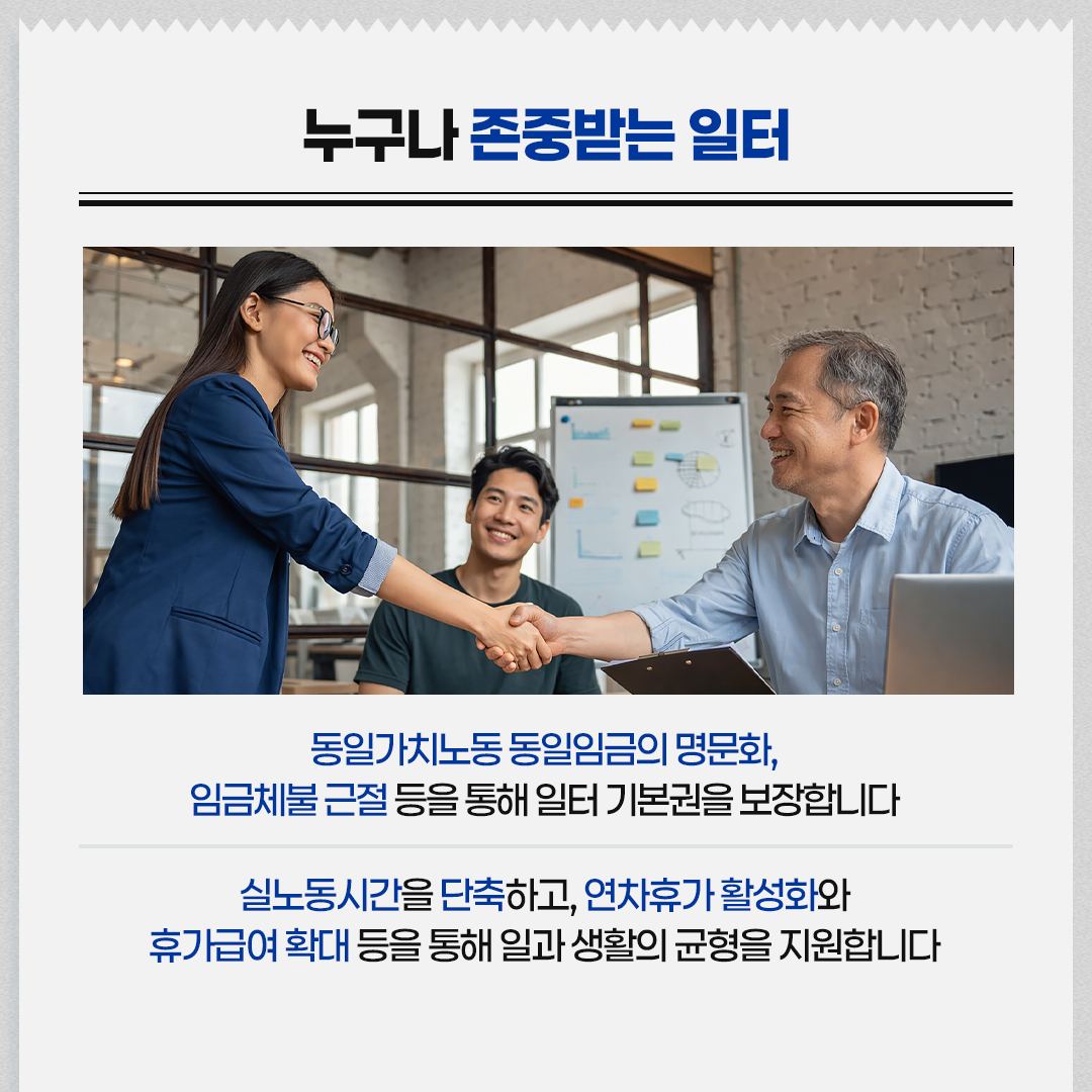 누구나 존중받는 일터 / 동일가치노동 동일임금의 명문화, 임금체불 근절 등을 통해 일터 기본권을 보장합니다 / 실노동시간을 단축하고, 연차휴가 활성화와 휴가급여 확대 등을 통해 일과 생활의 균형을 지원합니다