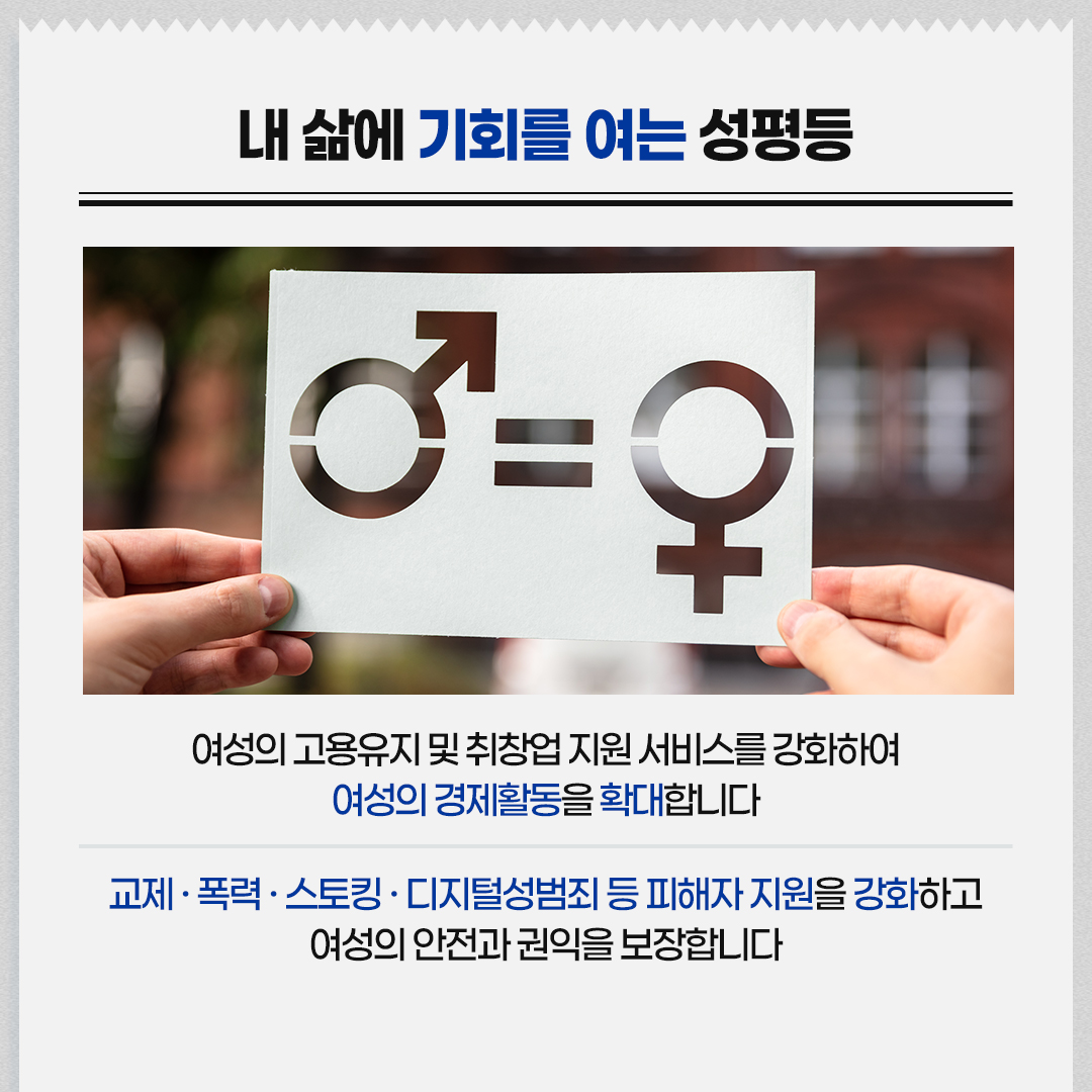 내 삶에 기회를 여는 성평등 / 여성의 고용유지 및 취창업 지원 서비스를 강화하여 여성의 경제활동을 확대합니다 / 교제·폭력·스토킹·디지털성범죄 등 피해자 지원을 강화하고 여성의 안전과 권익을 보장합니다